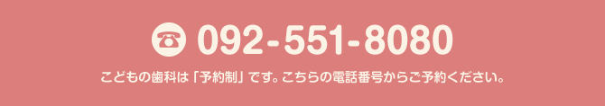 092-551-8080 こどもの歯科は「予約制」です。こちらの電話番号からご予約ください。