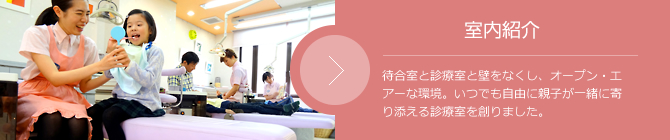 室内紹介 待合室と診療室と壁をなくし、オープン・エアーな環境。いつでも自由に親子が一緒に寄り添える診療室を創りました。