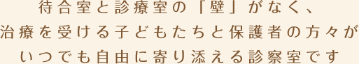 待合室と診療室の「壁」がなく、治療を受ける子どもたちと保護者の方々がいつでも自由に寄り添える診察室です