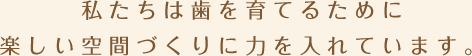 私たちは歯を育てるために楽しい空間づくりに力を入れています。